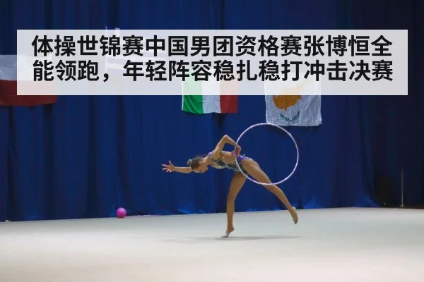 体操世锦赛中国男团资格赛张博恒全能领跑，年轻阵容稳扎稳打冲击决赛