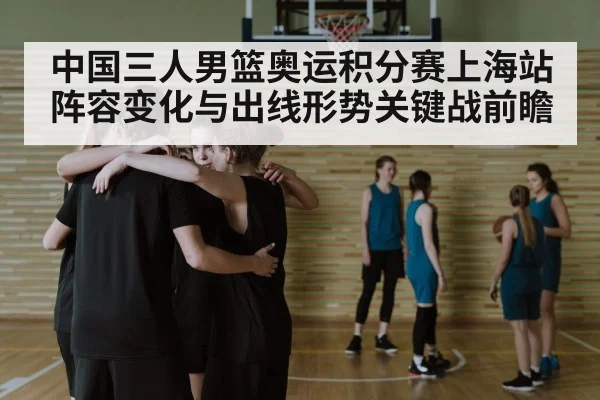中国三人男篮奥运积分赛上海站阵容变化与出线形势关键战前瞻（Kaiyun APP）